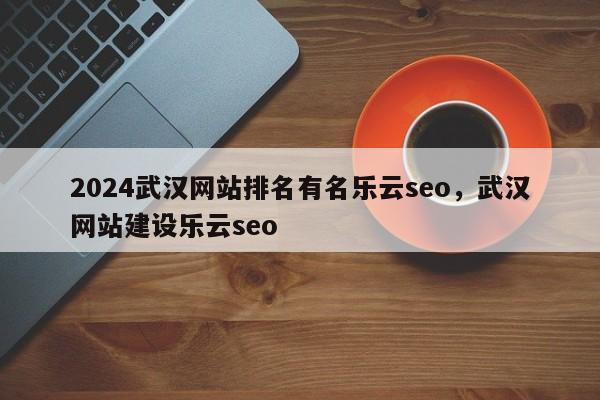 2024武汉网站排名有名乐云seo，武汉网站建设乐云seo