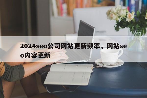 2024seo公司网站更新频率，网站seo内容更新