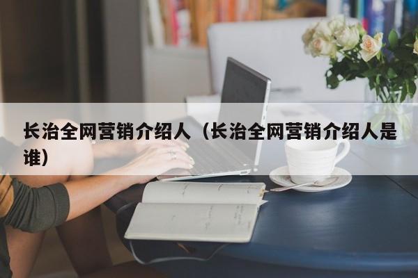 长治全网营销介绍人（长治全网营销介绍人是谁）