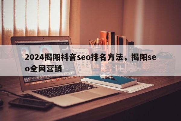 2024揭阳抖音seo排名方法，揭阳seo全网营销