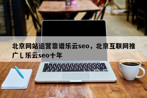 北京网站运营靠谱乐云seo，北京互联网推广乚乐云seo十年