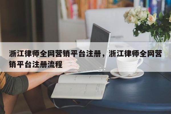 浙江律师全网营销平台注册，浙江律师全网营销平台注册流程