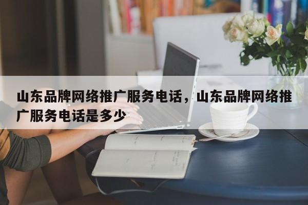 山东品牌网络推广服务电话，山东品牌网络推广服务电话是多少