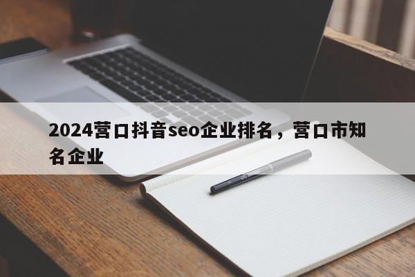 2024营口抖音seo企业排名，营口市知名企业