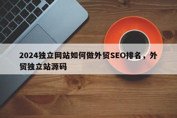 2024独立网站如何做外贸SEO排名，外贸独立站源码