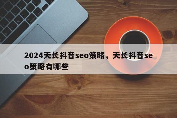 2024天长抖音seo策略，天长抖音seo策略有哪些