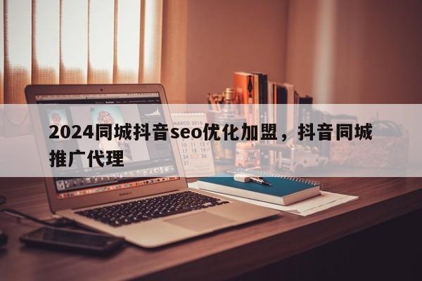 2024同城抖音seo优化加盟，抖音同城推广代理