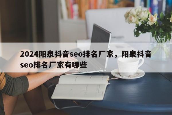 2024阳泉抖音seo排名厂家，阳泉抖音seo排名厂家有哪些