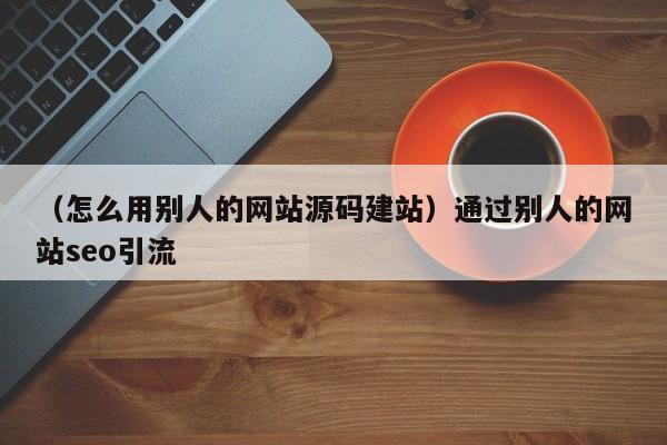 （怎么用别人的网站源码建站）通过别人的网站seo引流