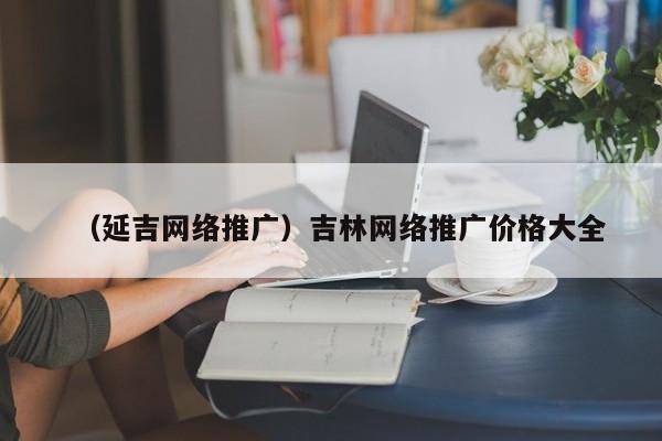 （延吉网络推广）吉林网络推广价格大全