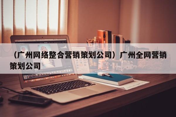 （广州网络整合营销策划公司）广州全网营销策划公司