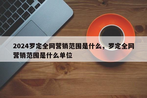 2024罗定全网营销范围是什么，罗定全网营销范围是什么单位