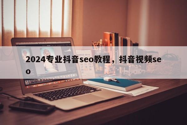 2024专业抖音seo教程，抖音视频seo