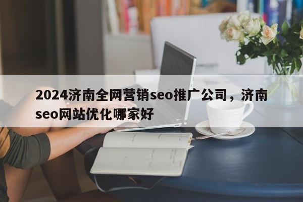 2024济南全网营销seo推广公司，济南seo网站优化哪家好