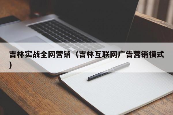 吉林实战全网营销（吉林互联网广告营销模式）