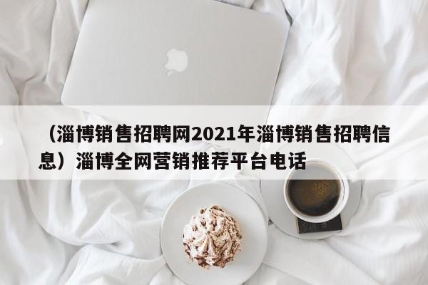 （淄博销售招聘网2021年淄博销售招聘信息）淄博全网营销推荐平台电话