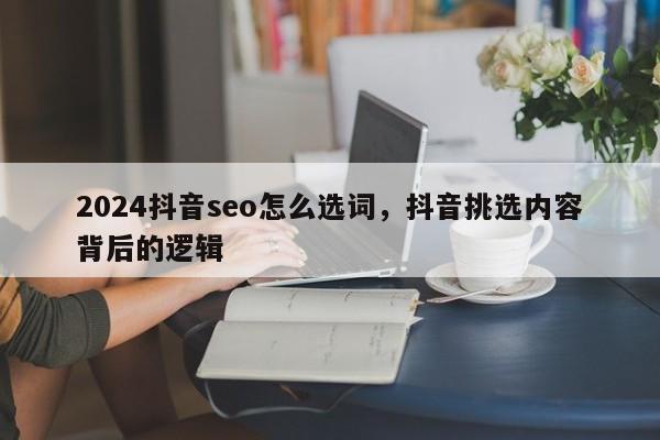 2024抖音seo怎么选词，抖音挑选内容背后的逻辑