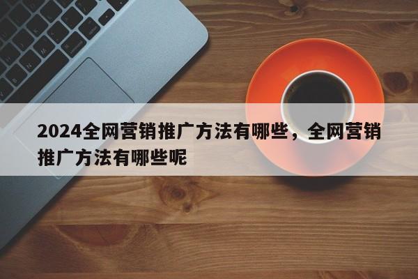 2024全网营销推广方法有哪些，全网营销推广方法有哪些呢