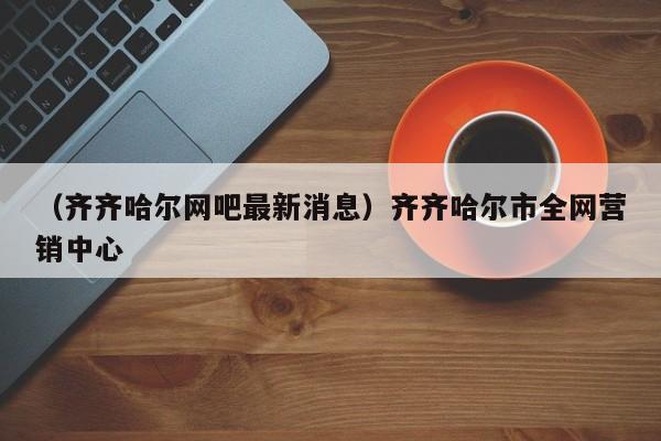 （齐齐哈尔网吧最新消息）齐齐哈尔市全网营销中心