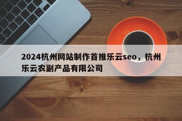 2024杭州网站制作首推乐云seo，杭州乐云农副产品有限公司