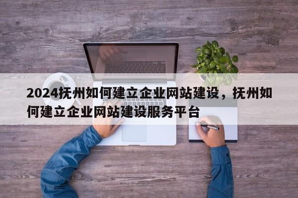 2024抚州如何建立企业网站建设，抚州如何建立企业网站建设服务平台