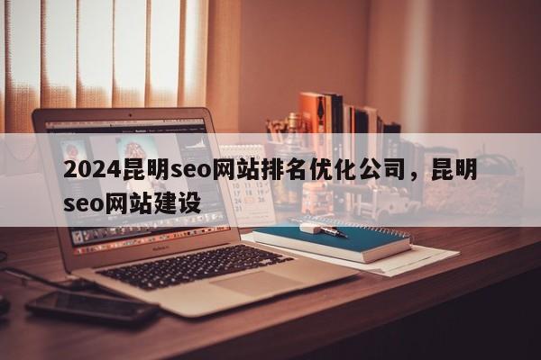 2024昆明seo网站排名优化公司，昆明seo网站建设