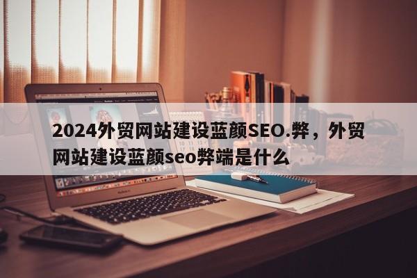 2024外贸网站建设蓝颜SEO.弊，外贸网站建设蓝颜seo弊端是什么