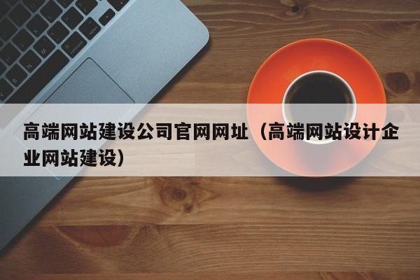 高端网站建设公司官网网址（高端网站设计企业网站建设）