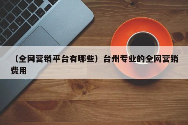 （全网营销平台有哪些）台州专业的全网营销费用