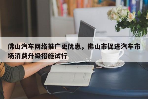 佛山汽车网络推广更优惠，佛山市促进汽车市场消费升级措施试行