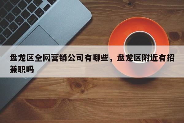 盘龙区全网营销公司有哪些，盘龙区附近有招兼职吗