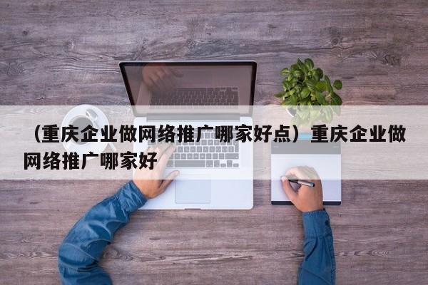 （重庆企业做网络推广哪家好点）重庆企业做网络推广哪家好