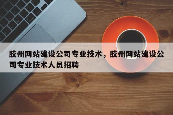 胶州网站建设公司专业技术，胶州网站建设公司专业技术人员招聘