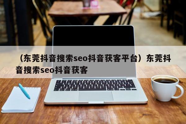 （东莞抖音搜索seo抖音获客平台）东莞抖音搜索seo抖音获客