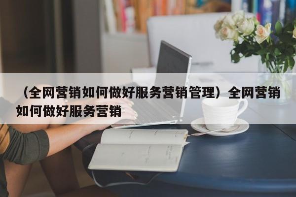 （全网营销如何做好服务营销管理）全网营销如何做好服务营销