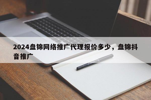 2024盘锦网络推广代理报价多少，盘锦抖音推广