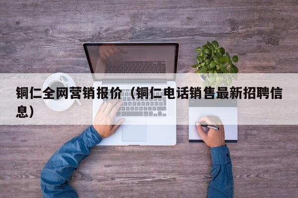 铜仁全网营销报价（铜仁电话销售最新招聘信息）