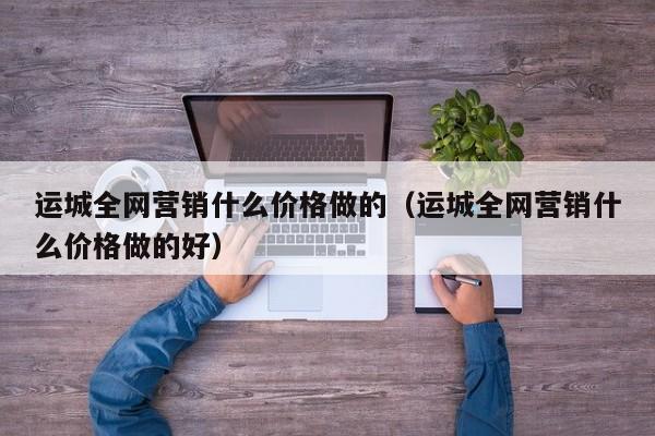 运城全网营销什么价格做的（运城全网营销什么价格做的好）