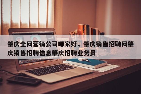 肇庆全网营销公司哪家好，肇庆销售招聘网肇庆销售招聘信息肇庆招聘业务员