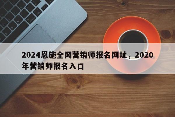 2024恩施全网营销师报名网址，2020年营销师报名入口