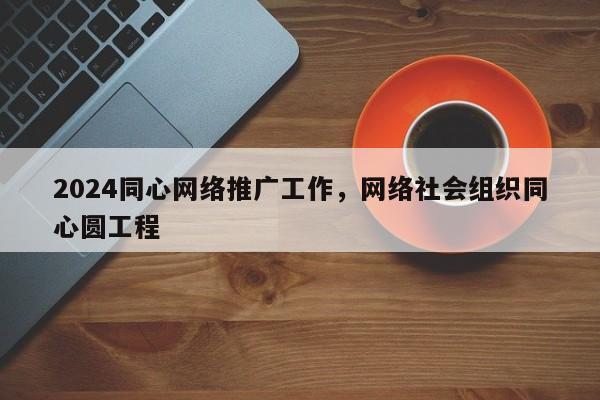 2024同心网络推广工作，网络社会组织同心圆工程