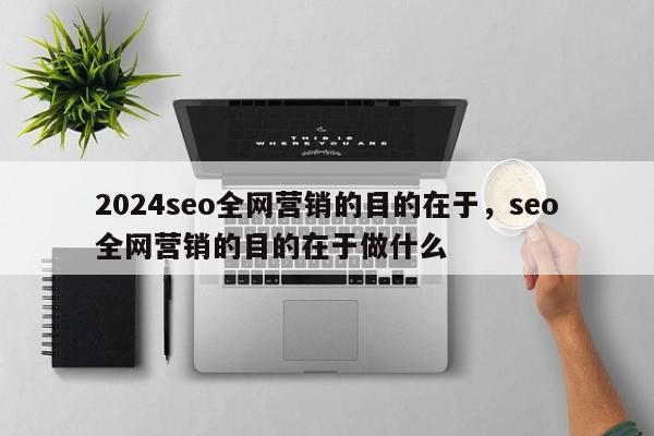 2024seo全网营销的目的在于，seo全网营销的目的在于做什么