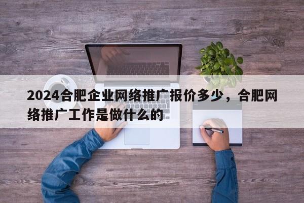 2024合肥企业网络推广报价多少，合肥网络推广工作是做什么的