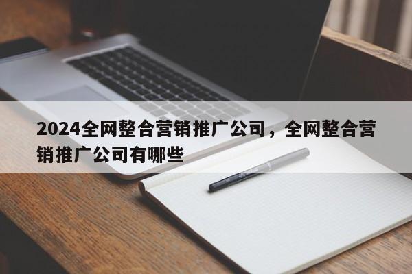 2024全网整合营销推广公司，全网整合营销推广公司有哪些