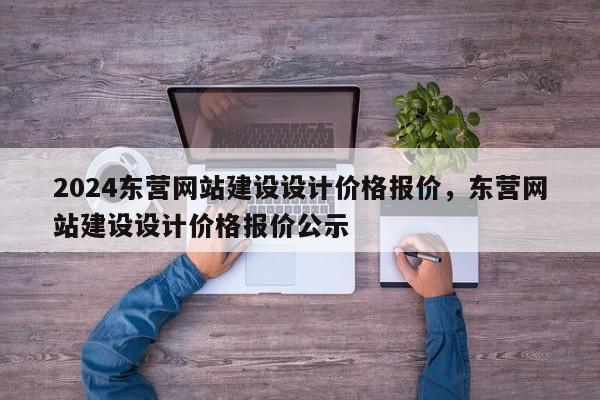 2024东营网站建设设计价格报价，东营网站建设设计价格报价公示