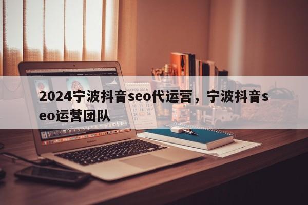 2024宁波抖音seo代运营，宁波抖音seo运营团队