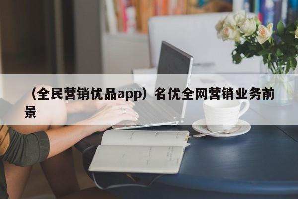 （全民营销优品app）名优全网营销业务前景