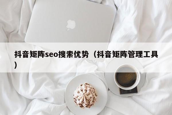 抖音矩阵seo搜索优势（抖音矩阵管理工具）