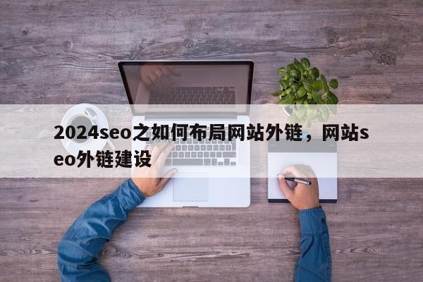 2024seo之如何布局网站外链，网站seo外链建设