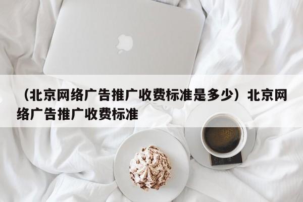 （北京网络广告推广收费标准是多少）北京网络广告推广收费标准